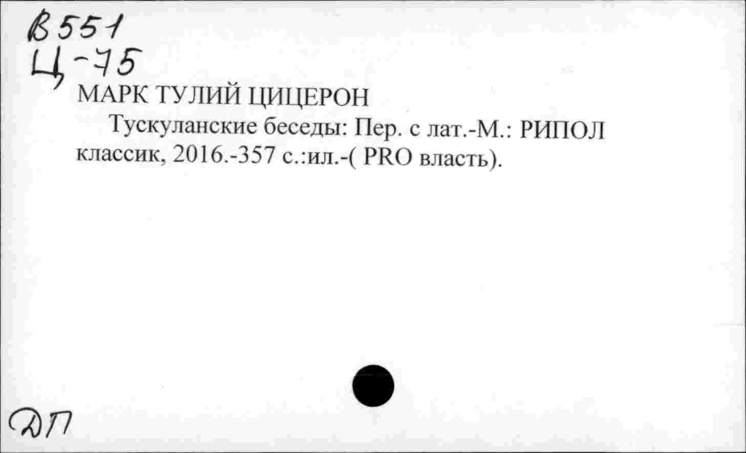 ﻿&55-I
7 МАРК ТУЛИЙ ЦИЦЕРОН
Тускуланские беседы: Пер. с лат.-М.: РИПОЛ классик, 2016.-357 с.:ил.-( PRO власть).